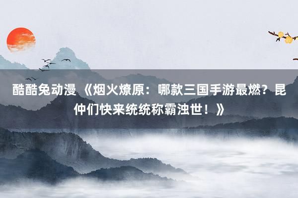 酷酷兔动漫 《烟火燎原：哪款三国手游最燃？昆仲们快来统统称霸浊世！》