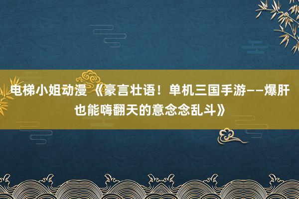 电梯小姐动漫 《豪言壮语！单机三国手游——爆肝也能嗨翻天的意念念乱斗》