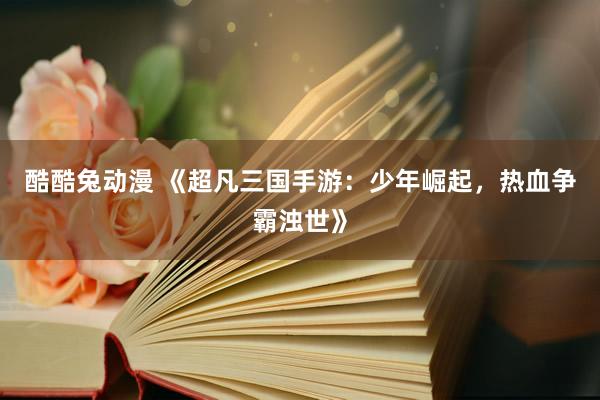 酷酷兔动漫 《超凡三国手游：少年崛起，热血争霸浊世》