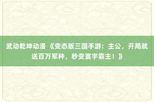 武动乾坤动漫 《变态版三国手游：主公，开局就送百万军种，秒变寰宇霸主！》