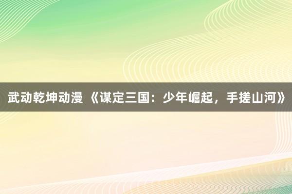 武动乾坤动漫 《谋定三国：少年崛起，手搓山河》