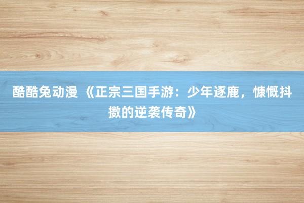 酷酷兔动漫 《正宗三国手游：少年逐鹿，慷慨抖擞的逆袭传奇》