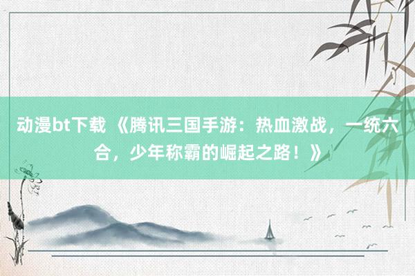动漫bt下载 《腾讯三国手游：热血激战，一统六合，少年称霸的崛起之路！》