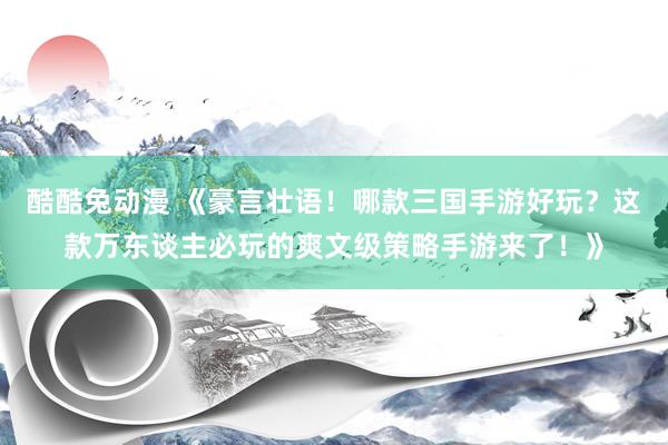 酷酷兔动漫 《豪言壮语！哪款三国手游好玩？这款万东谈主必玩的爽文级策略手游来了！》