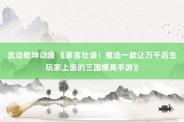 武动乾坤动漫 《豪言壮语！推选一款让万千后生玩家上面的三国爆爽手游》