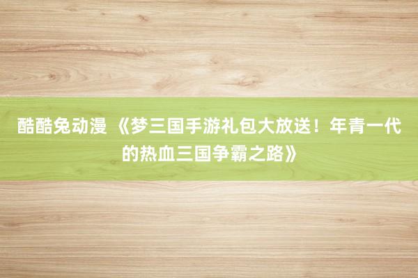 酷酷兔动漫 《梦三国手游礼包大放送！年青一代的热血三国争霸之路》