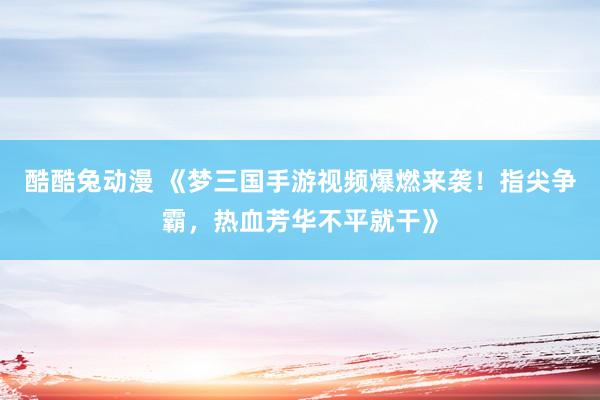 酷酷兔动漫 《梦三国手游视频爆燃来袭！指尖争霸，热血芳华不平就干》
