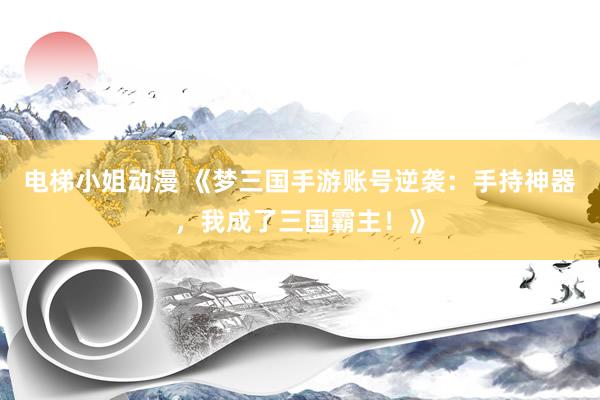 电梯小姐动漫 《梦三国手游账号逆袭：手持神器，我成了三国霸主！》