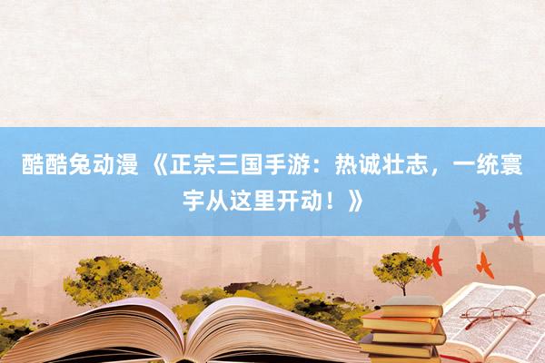 酷酷兔动漫 《正宗三国手游：热诚壮志，一统寰宇从这里开动！》