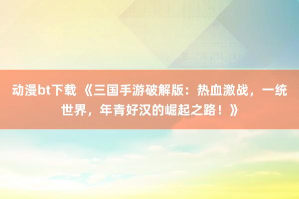 动漫bt下载 《三国手游破解版：热血激战，一统世界，年青好汉的崛起之路！》