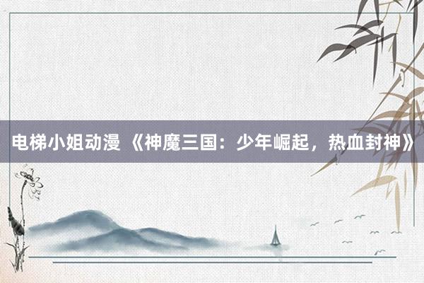 电梯小姐动漫 《神魔三国：少年崛起，热血封神》