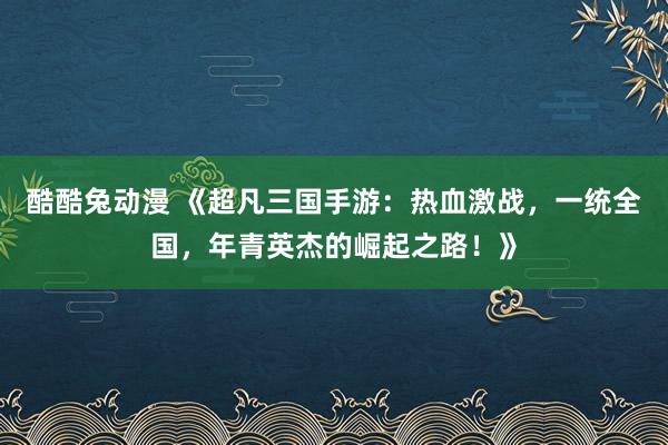 酷酷兔动漫 《超凡三国手游：热血激战，一统全国，年青英杰的崛起之路！》