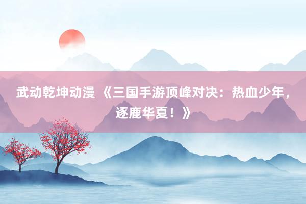 武动乾坤动漫 《三国手游顶峰对决：热血少年，逐鹿华夏！》