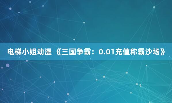 电梯小姐动漫 《三国争霸：0.01充值称霸沙场》