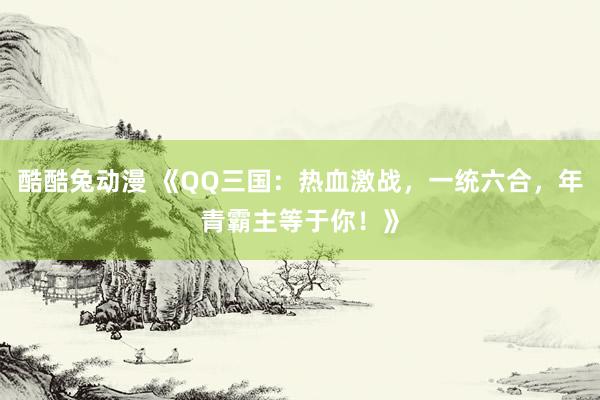 酷酷兔动漫 《QQ三国：热血激战，一统六合，年青霸主等于你！》