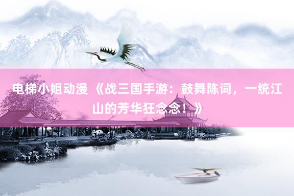 电梯小姐动漫 《战三国手游：鼓舞陈词，一统江山的芳华狂念念！》