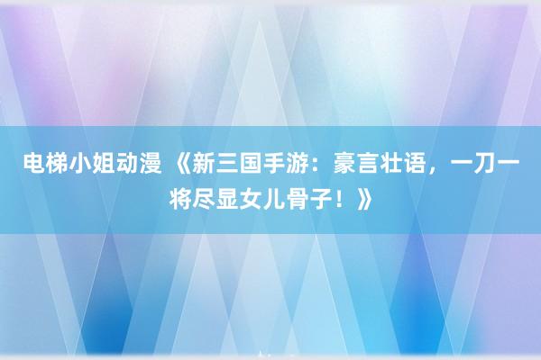电梯小姐动漫 《新三国手游：豪言壮语，一刀一将尽显女儿骨子！》