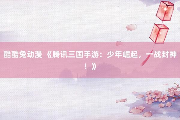酷酷兔动漫 《腾讯三国手游：少年崛起，一战封神！》