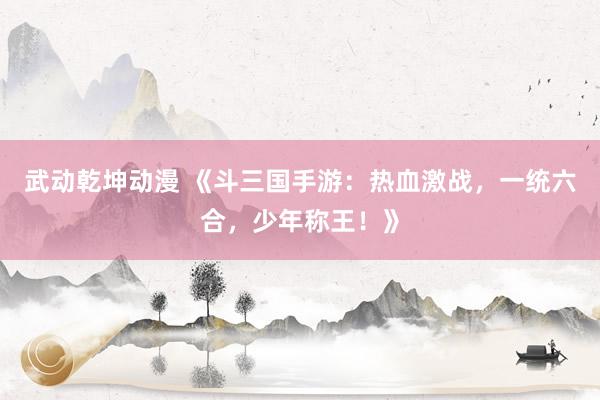 武动乾坤动漫 《斗三国手游：热血激战，一统六合，少年称王！》