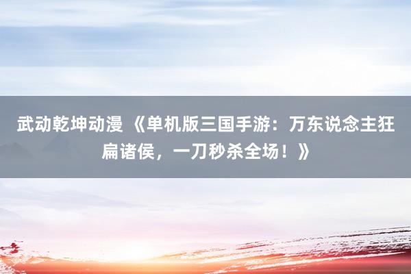 武动乾坤动漫 《单机版三国手游：万东说念主狂扁诸侯，一刀秒杀全场！》