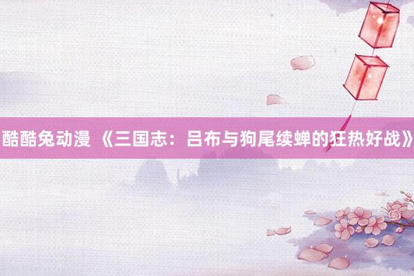 酷酷兔动漫 《三国志：吕布与狗尾续蝉的狂热好战》