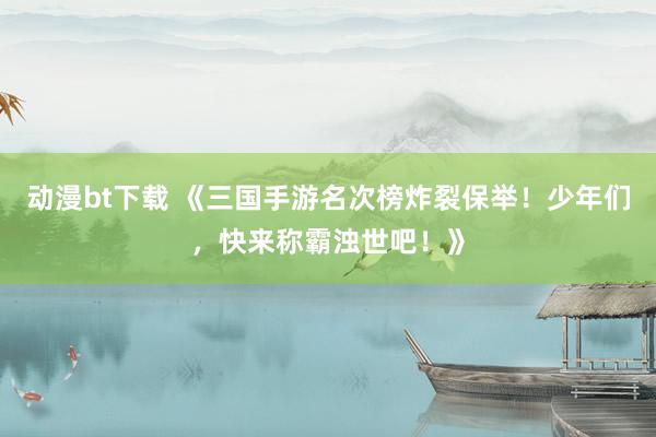 动漫bt下载 《三国手游名次榜炸裂保举！少年们，快来称霸浊世吧！》