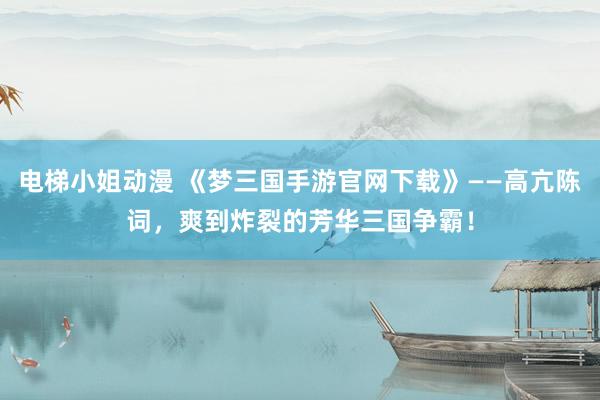 电梯小姐动漫 《梦三国手游官网下载》——高亢陈词，爽到炸裂的芳华三国争霸！