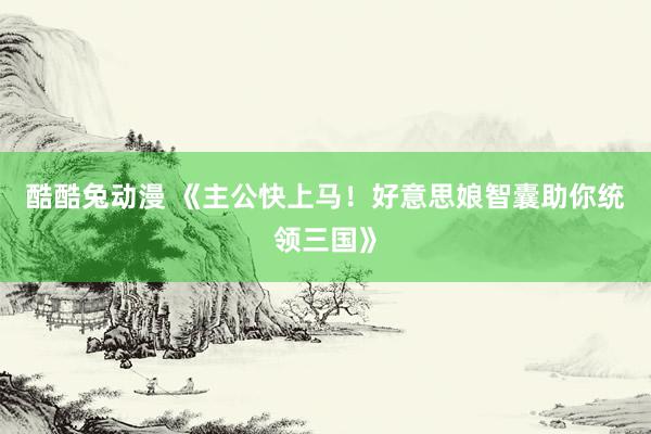 酷酷兔动漫 《主公快上马！好意思娘智囊助你统领三国》