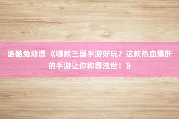 酷酷兔动漫 《哪款三国手游好玩？这款热血爆肝的手游让你称霸浊世！》