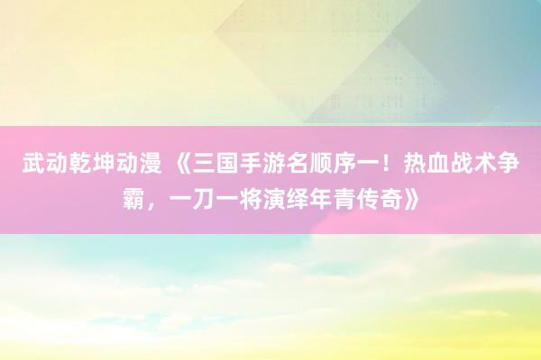 武动乾坤动漫 《三国手游名顺序一！热血战术争霸，一刀一将演绎年青传奇》