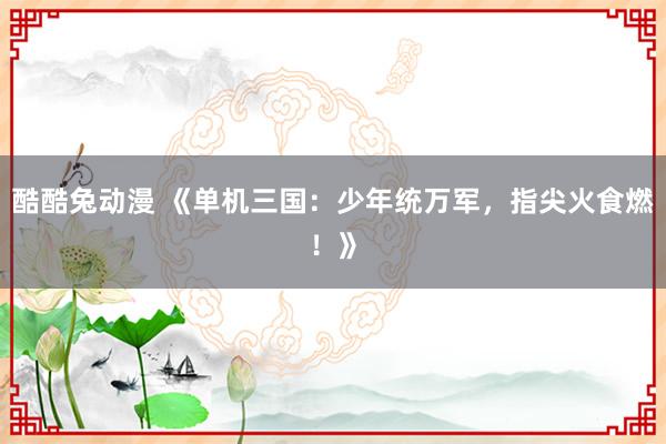 酷酷兔动漫 《单机三国：少年统万军，指尖火食燃！》