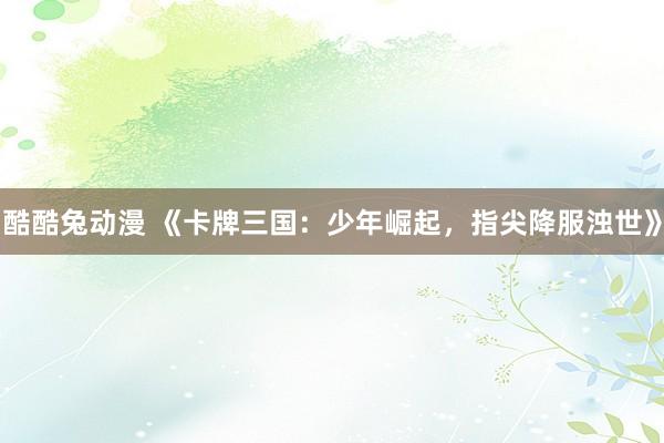 酷酷兔动漫 《卡牌三国：少年崛起，指尖降服浊世》