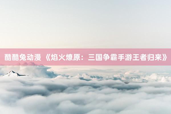 酷酷兔动漫 《焰火燎原：三国争霸手游王者归来》