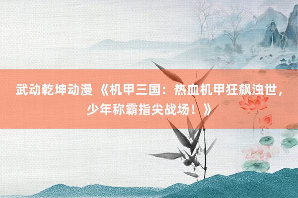 武动乾坤动漫 《机甲三国：热血机甲狂飙浊世，少年称霸指尖战场！》