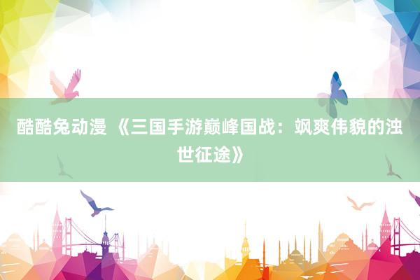 酷酷兔动漫 《三国手游巅峰国战：飒爽伟貌的浊世征途》