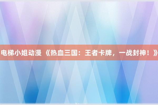 电梯小姐动漫 《热血三国：王者卡牌，一战封神！》