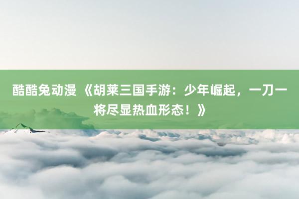 酷酷兔动漫 《胡莱三国手游：少年崛起，一刀一将尽显热血形态！》