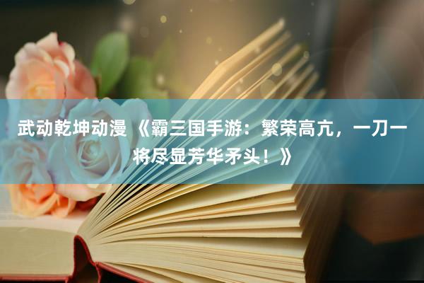 武动乾坤动漫 《霸三国手游：繁荣高亢，一刀一将尽显芳华矛头！》