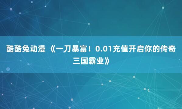 酷酷兔动漫 《一刀暴富！0.01充值开启你的传奇三国霸业》