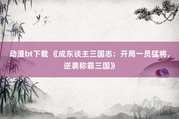动漫bt下载 《成东谈主三国志：开局一员猛将，逆袭称霸三国》