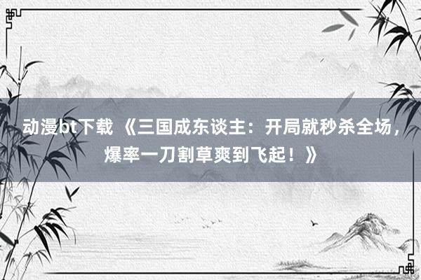 动漫bt下载 《三国成东谈主：开局就秒杀全场，爆率一刀割草爽到飞起！》
