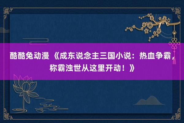 酷酷兔动漫 《成东说念主三国小说：热血争霸，称霸浊世从这里开动！》