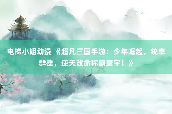 电梯小姐动漫 《超凡三国手游：少年崛起，统率群雄，逆天改命称霸寰宇！》