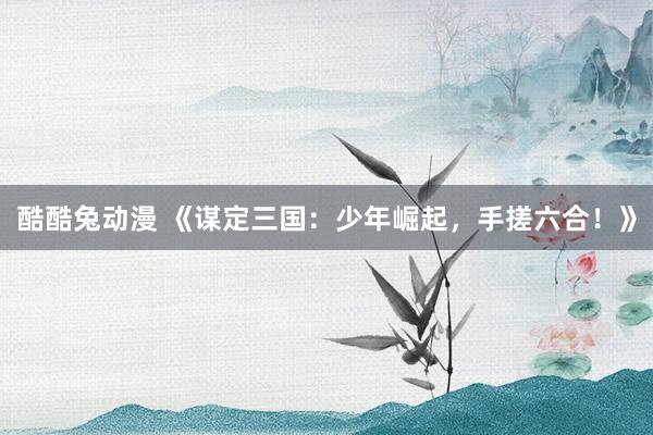 酷酷兔动漫 《谋定三国：少年崛起，手搓六合！》