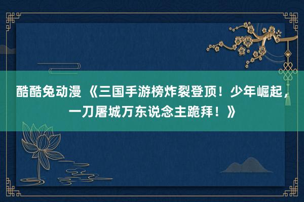 酷酷兔动漫 《三国手游榜炸裂登顶！少年崛起，一刀屠城万东说念主跪拜！》