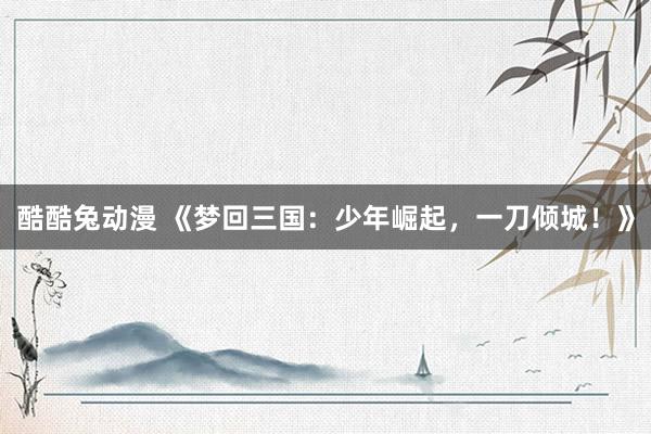 酷酷兔动漫 《梦回三国：少年崛起，一刀倾城！》