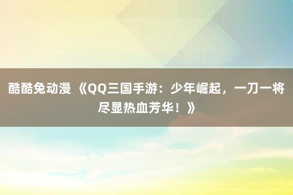 酷酷兔动漫 《QQ三国手游：少年崛起，一刀一将尽显热血芳华！》