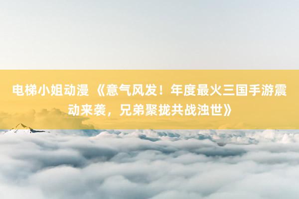 电梯小姐动漫 《意气风发！年度最火三国手游震动来袭，兄弟聚拢共战浊世》