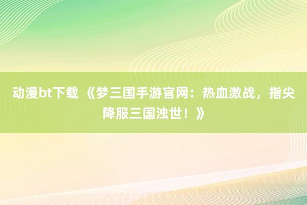 动漫bt下载 《梦三国手游官网：热血激战，指尖降服三国浊世！》