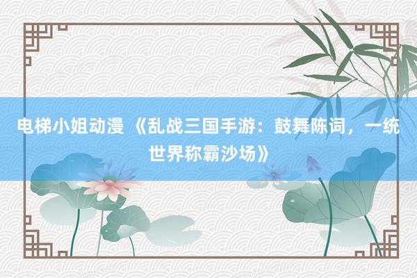电梯小姐动漫 《乱战三国手游：鼓舞陈词，一统世界称霸沙场》